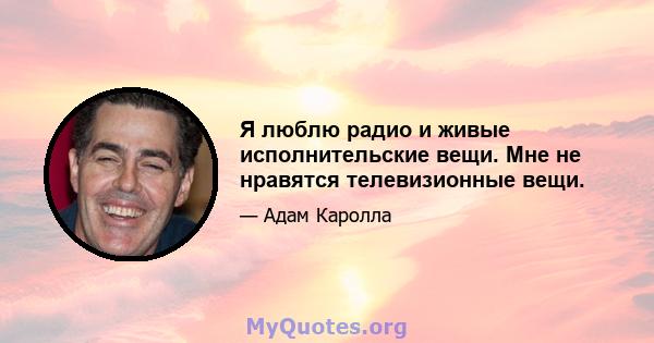 Я люблю радио и живые исполнительские вещи. Мне не нравятся телевизионные вещи.