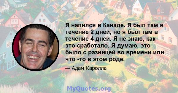 Я напился в Канаде. Я был там в течение 2 дней, но я был там в течение 4 дней. Я не знаю, как это сработало. Я думаю, это было с разницей во времени или что -то в этом роде.