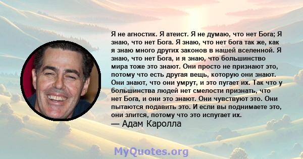 Я не агностик. Я атеист. Я не думаю, что нет Бога; Я знаю, что нет Бога. Я знаю, что нет бога так же, как я знаю много других законов в нашей вселенной. Я знаю, что нет Бога, и я знаю, что большинство мира тоже это