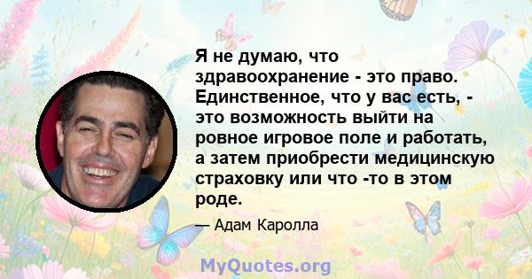 Я не думаю, что здравоохранение - это право. Единственное, что у вас есть, - это возможность выйти на ровное игровое поле и работать, а затем приобрести медицинскую страховку или что -то в этом роде.