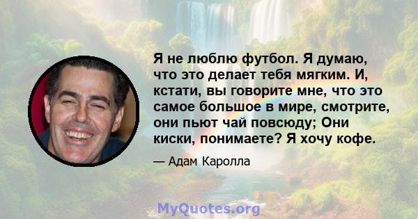 Я не люблю футбол. Я думаю, что это делает тебя мягким. И, кстати, вы говорите мне, что это самое большое в мире, смотрите, они пьют чай повсюду; Они киски, понимаете? Я хочу кофе.