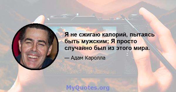 Я не сжигаю калорий, пытаясь быть мужским; Я просто случайно был из этого мира.