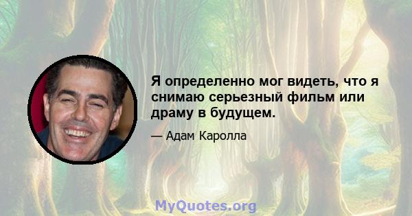 Я определенно мог видеть, что я снимаю серьезный фильм или драму в будущем.