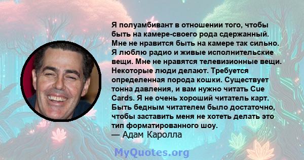 Я полуамбивант в отношении того, чтобы быть на камере-своего рода сдержанный. Мне не нравится быть на камере так сильно. Я люблю радио и живые исполнительские вещи. Мне не нравятся телевизионные вещи. Некоторые люди