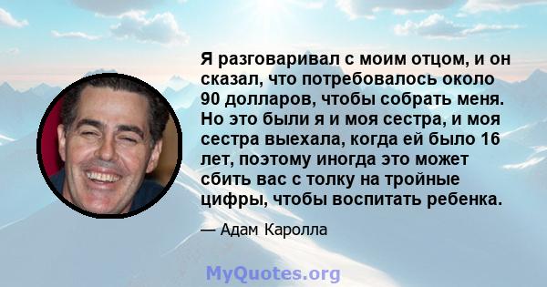 Я разговаривал с моим отцом, и он сказал, что потребовалось около 90 долларов, чтобы собрать меня. Но это были я и моя сестра, и моя сестра выехала, когда ей было 16 лет, поэтому иногда это может сбить вас с толку на