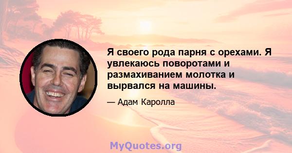 Я своего рода парня с орехами. Я увлекаюсь поворотами и размахиванием молотка и вырвался на машины.