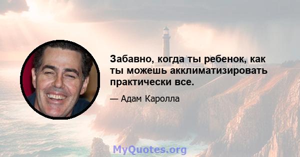 Забавно, когда ты ребенок, как ты можешь акклиматизировать практически все.