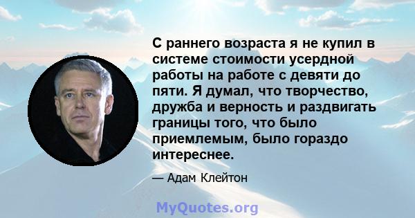 С раннего возраста я не купил в системе стоимости усердной работы на работе с девяти до пяти. Я думал, что творчество, дружба и верность и раздвигать границы того, что было приемлемым, было гораздо интереснее.