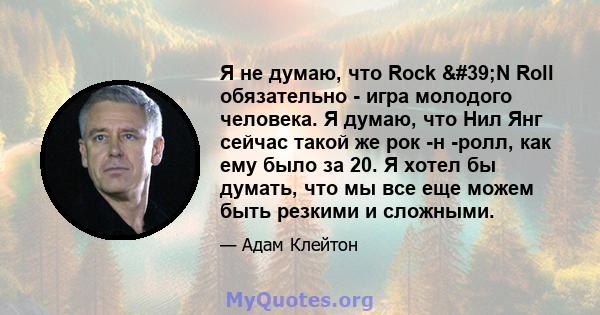 Я не думаю, что Rock 'N Roll обязательно - игра молодого человека. Я думаю, что Нил Янг сейчас такой же рок -н -ролл, как ему было за 20. Я хотел бы думать, что мы все еще можем быть резкими и сложными.