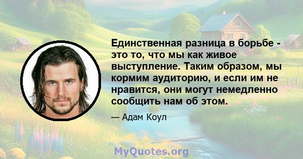 Единственная разница в борьбе - это то, что мы как живое выступление. Таким образом, мы кормим аудиторию, и если им не нравится, они могут немедленно сообщить нам об этом.