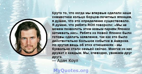 Круто то, что когда мы впервые сделали наше совместное кольцо борцов-почетных японцев, я думаю, что это определенно существовало. Я думаю, что ребята ROH говорили: «Мы не можем позволить этим новым парням Японии