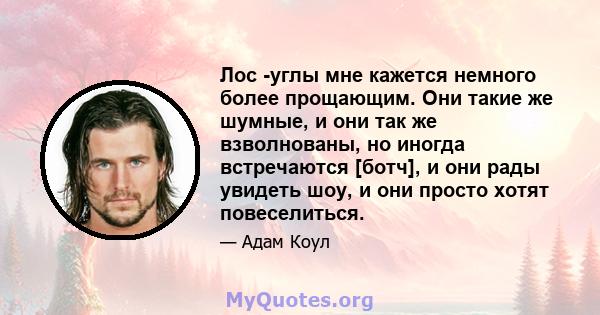 Лос -углы мне кажется немного более прощающим. Они такие же шумные, и они так же взволнованы, но иногда встречаются [ботч], и они рады увидеть шоу, и они просто хотят повеселиться.