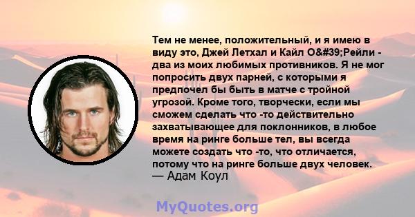 Тем не менее, положительный, и я имею в виду это, Джей Летхал и Кайл О'Рейли - два из моих любимых противников. Я не мог попросить двух парней, с которыми я предпочел бы быть в матче с тройной угрозой. Кроме того,