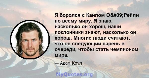 Я боролся с Кайлом О'Рейли по всему миру. Я знаю, насколько он хорош, наши поклонники знают, насколько он хорош. Многие люди считают, что он следующий парень в очереди, чтобы стать чемпионом мира.