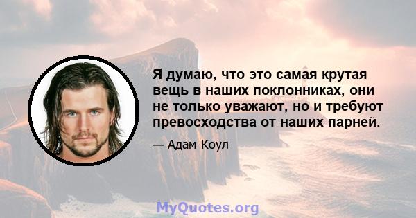 Я думаю, что это самая крутая вещь в наших поклонниках, они не только уважают, но и требуют превосходства от наших парней.