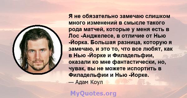 Я не обязательно замечаю слишком много изменений в смысле такого рода матчей, которые у меня есть в Лос -Анджелесе, в отличие от Нью -Йорка. Большая разница, которую я замечаю, и это то, что все любят, как в Нью -Йорке