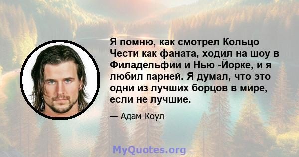 Я помню, как смотрел Кольцо Чести как фаната, ходил на шоу в Филадельфии и Нью -Йорке, и я любил парней. Я думал, что это одни из лучших борцов в мире, если не лучшие.