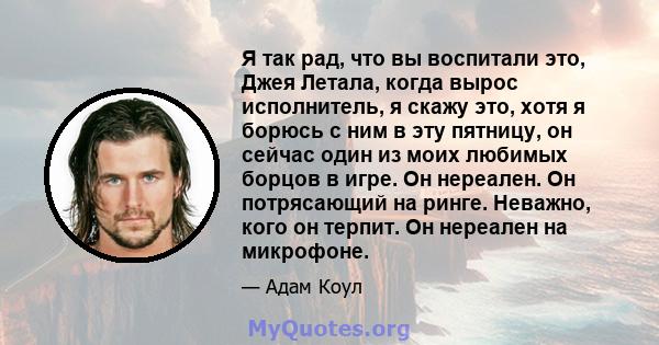 Я так рад, что вы воспитали это, Джея Летала, когда вырос исполнитель, я скажу это, хотя я борюсь с ним в эту пятницу, он сейчас один из моих любимых борцов в игре. Он нереален. Он потрясающий на ринге. Неважно, кого он 