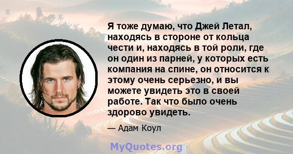 Я тоже думаю, что Джей Летал, находясь в стороне от кольца чести и, находясь в той роли, где он один из парней, у которых есть компания на спине, он относится к этому очень серьезно, и вы можете увидеть это в своей