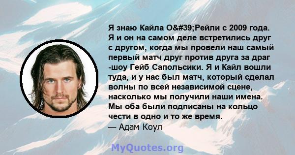 Я знаю Кайла О'Рейли с 2009 года. Я и он на самом деле встретились друг с другом, когда мы провели наш самый первый матч друг против друга за драг -шоу Гейб Сапольсики. Я и Кайл вошли туда, и у нас был матч, который 