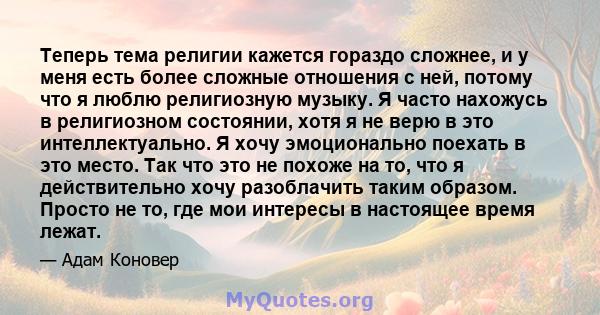 Теперь тема религии кажется гораздо сложнее, и у меня есть более сложные отношения с ней, потому что я люблю религиозную музыку. Я часто нахожусь в религиозном состоянии, хотя я не верю в это интеллектуально. Я хочу