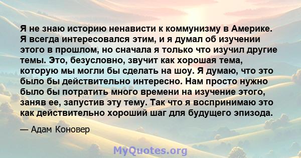 Я не знаю историю ненависти к коммунизму в Америке. Я всегда интересовался этим, и я думал об изучении этого в прошлом, но сначала я только что изучил другие темы. Это, безусловно, звучит как хорошая тема, которую мы