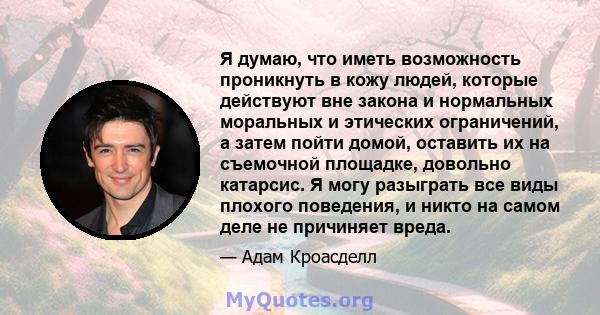 Я думаю, что иметь возможность проникнуть в кожу людей, которые действуют вне закона и нормальных моральных и этических ограничений, а затем пойти домой, оставить их на съемочной площадке, довольно катарсис. Я могу