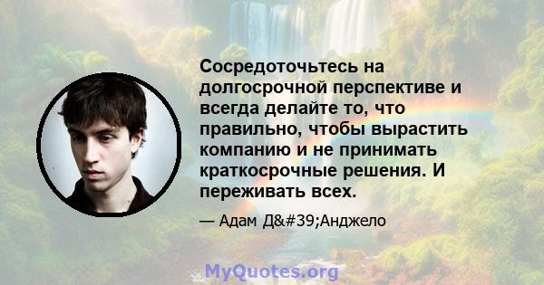 Сосредоточьтесь на долгосрочной перспективе и всегда делайте то, что правильно, чтобы вырастить компанию и не принимать краткосрочные решения. И переживать всех.