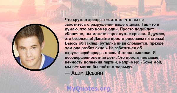 Что круто в аренде, так это то, что вы не заботитесь о разрушении вашего дома. Так что я думаю, что это номер один. Просто подойдет: «Конечно, вы можете спрыгнуть с крыши. Я думаю, это безопасно! Давайте просто рисоваем 