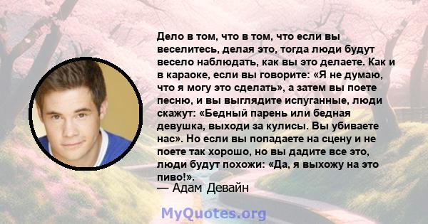 Дело в том, что в том, что если вы веселитесь, делая это, тогда люди будут весело наблюдать, как вы это делаете. Как и в караоке, если вы говорите: «Я не думаю, что я могу это сделать», а затем вы поете песню, и вы