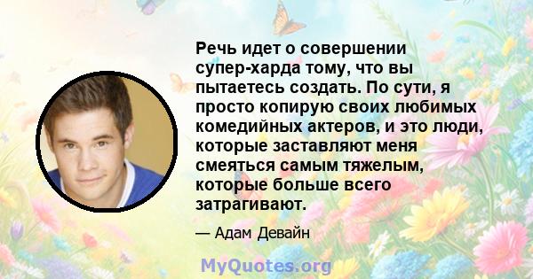 Речь идет о совершении супер-харда тому, что вы пытаетесь создать. По сути, я просто копирую своих любимых комедийных актеров, и это люди, которые заставляют меня смеяться самым тяжелым, которые больше всего затрагивают.