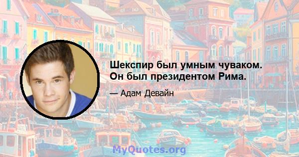 Шекспир был умным чуваком. Он был президентом Рима.