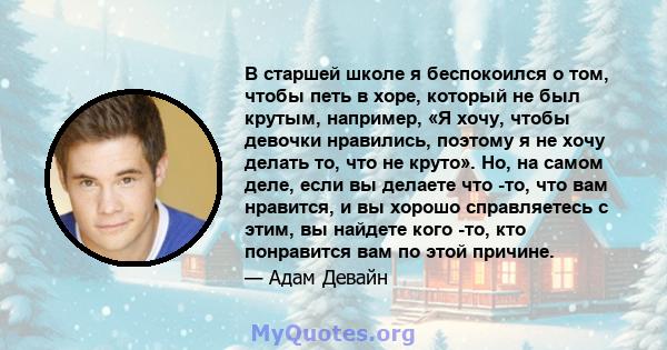 В старшей школе я беспокоился о том, чтобы петь в хоре, который не был крутым, например, «Я хочу, чтобы девочки нравились, поэтому я не хочу делать то, что не круто». Но, на самом деле, если вы делаете что -то, что вам