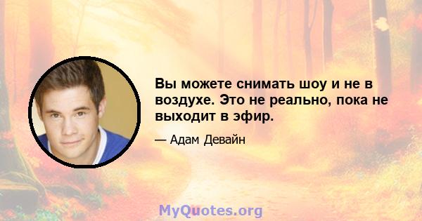 Вы можете снимать шоу и не в воздухе. Это не реально, пока не выходит в эфир.