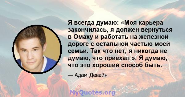 Я всегда думаю: «Моя карьера закончилась, я должен вернуться в Омаху и работать на железной дороге с остальной частью моей семьи. Так что нет, я никогда не думаю, что приехал ». Я думаю, что это хороший способ быть.