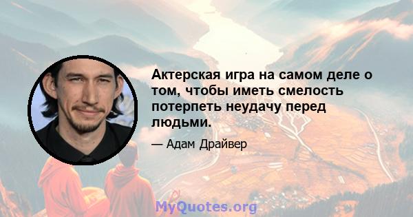 Актерская игра на самом деле о том, чтобы иметь смелость потерпеть неудачу перед людьми.