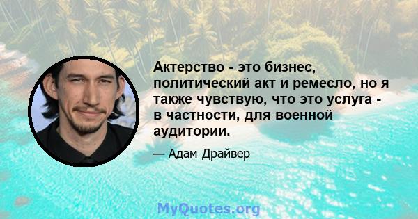 Актерство - это бизнес, политический акт и ремесло, но я также чувствую, что это услуга - в частности, для военной аудитории.