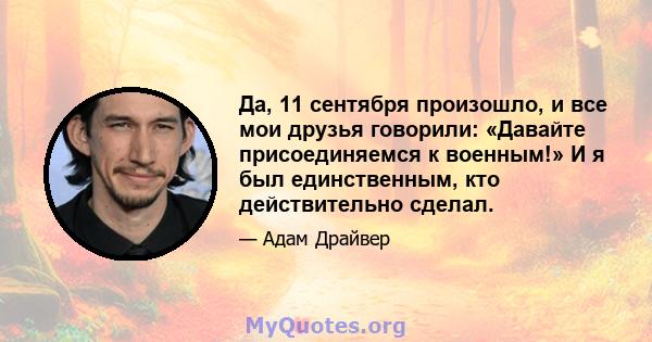 Да, 11 сентября произошло, и все мои друзья говорили: «Давайте присоединяемся к военным!» И я был единственным, кто действительно сделал.