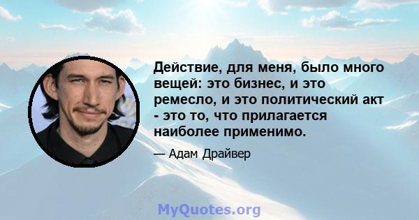 Действие, для меня, было много вещей: это бизнес, и это ремесло, и это политический акт - это то, что прилагается наиболее применимо.