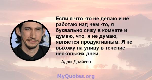 Если я что -то не делаю и не работаю над чем -то, я буквально сижу в комнате и думаю, что, я не думаю, является продуктивным. Я не выхожу на улицу в течение нескольких дней.