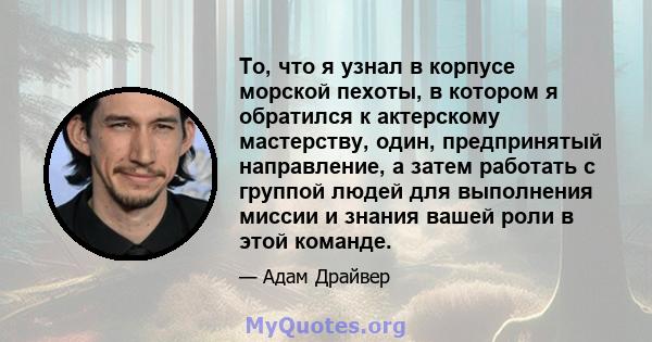 То, что я узнал в корпусе морской пехоты, в котором я обратился к актерскому мастерству, один, предпринятый направление, а затем работать с группой людей для выполнения миссии и знания вашей роли в этой команде.