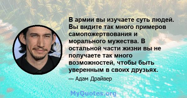 В армии вы изучаете суть людей. Вы видите так много примеров самопожертвования и морального мужества. В остальной части жизни вы не получаете так много возможностей, чтобы быть уверенным в своих друзьях.