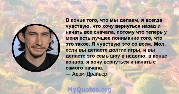 В конце того, что мы делаем, я всегда чувствую, что хочу вернуться назад и начать все сначала, потому что теперь у меня есть лучшее понимание того, что это такое. Я чувствую это со всем. Мол, если вы делаете долгие