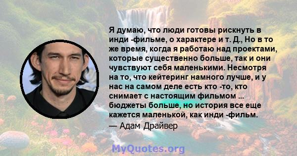 Я думаю, что люди готовы рискнуть в инди -фильме, о характере и т. Д., Но в то же время, когда я работаю над проектами, которые существенно больше, так и они чувствуют себя маленькими. Несмотря на то, что кейтеринг