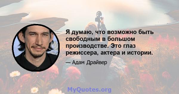 Я думаю, что возможно быть свободным в большом производстве. Это глаз режиссера, актера и истории.