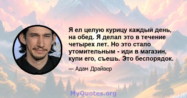 Я ел целую курицу каждый день, на обед. Я делал это в течение четырех лет. Но это стало утомительным - иди в магазин, купи его, съешь. Это беспорядок.