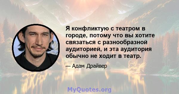 Я конфликтую с театром в городе, потому что вы хотите связаться с разнообразной аудиторией, и эта аудитория обычно не ходит в театр.