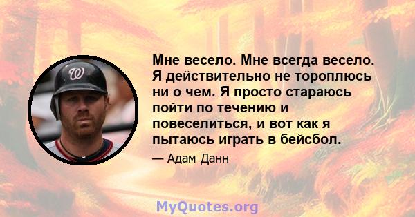 Мне весело. Мне всегда весело. Я действительно не тороплюсь ни о чем. Я просто стараюсь пойти по течению и повеселиться, и вот как я пытаюсь играть в бейсбол.