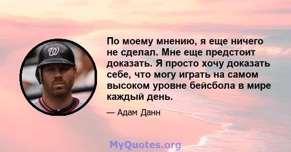 По моему мнению, я еще ничего не сделал. Мне еще предстоит доказать. Я просто хочу доказать себе, что могу играть на самом высоком уровне бейсбола в мире каждый день.