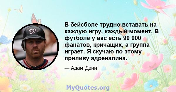 В бейсболе трудно вставать на каждую игру, каждый момент. В футболе у ​​вас есть 90 000 фанатов, кричащих, а группа играет. Я скучаю по этому приливу адреналина.